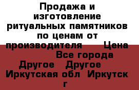 Продажа и изготовление ритуальных памятников по ценам от производителя!!! › Цена ­ 5 000 - Все города Другое » Другое   . Иркутская обл.,Иркутск г.